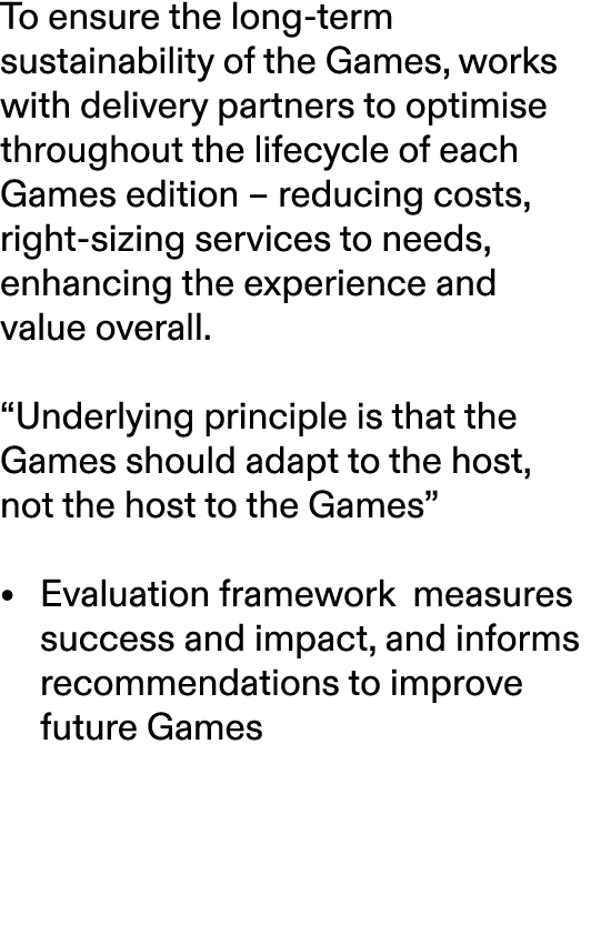 To ensure the long term sustainability of the Games, works with delivery partners to optimise throughout the lifecycl...
