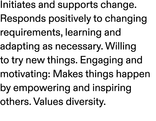 Initiates and supports change. Responds positively to changing requirements, learning and adapting as necessary. Will...