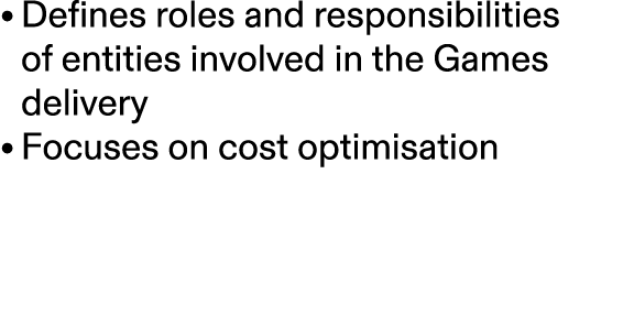 • Defines roles and responsibilities of entities involved in the Games delivery • Focuses on cost optimisation 