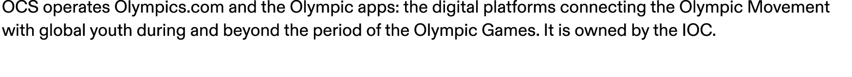 OCS operates Olympics.com and the Olympic apps: the digital platforms connecting the Olympic Movement with global you...