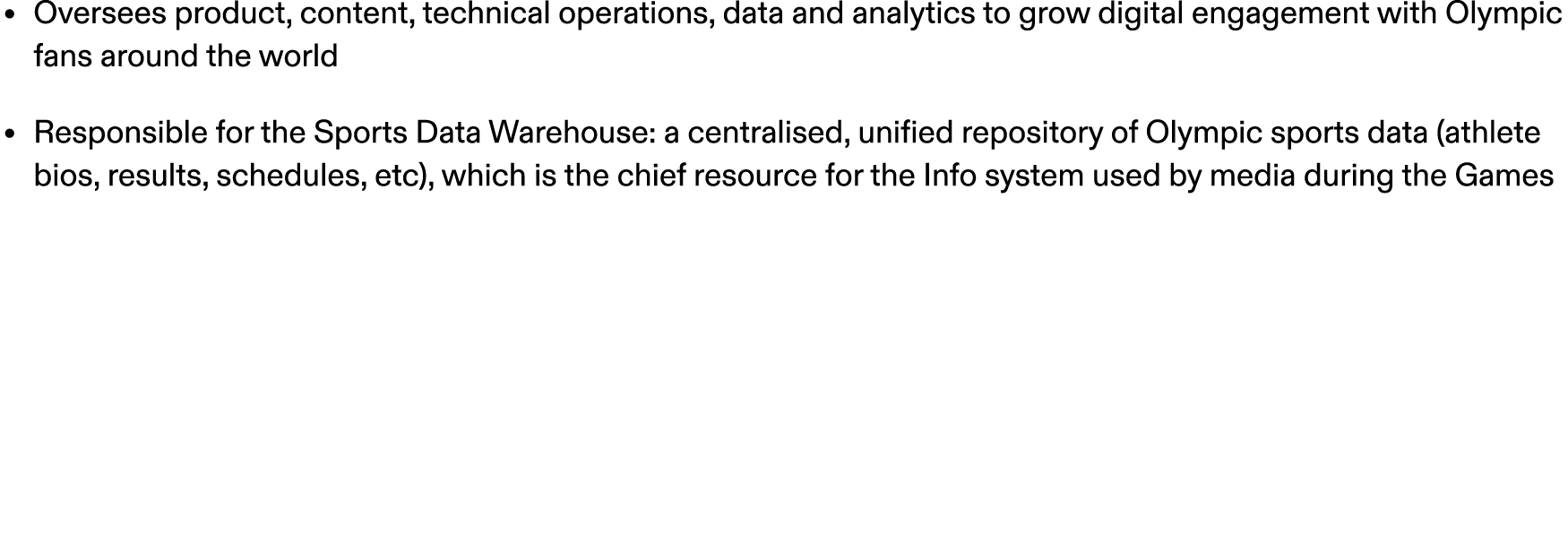 • Oversees product, content, technical operations, data and analytics to grow digital engagement with Olympic fans ar...